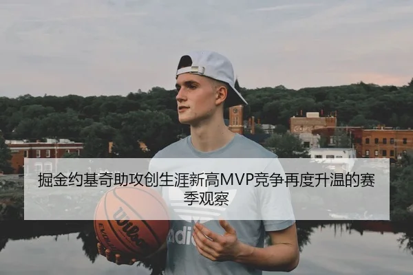 掘金约基奇助攻创生涯新高MVP竞争再度升温的赛季观察