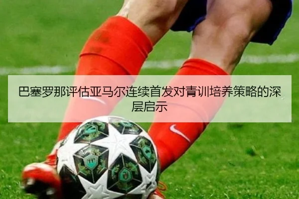 巴塞罗那评估亚马尔连续首发对青训培养策略的深层启示