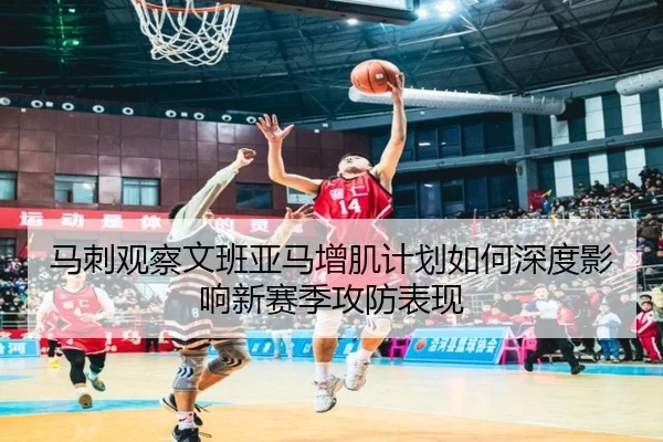 马刺观察文班亚马增肌计划如何深度影响新赛季攻防表现