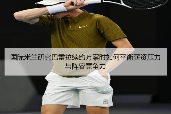 国际米兰研究巴雷拉续约方案时如何平衡薪资压力与阵容竞争力