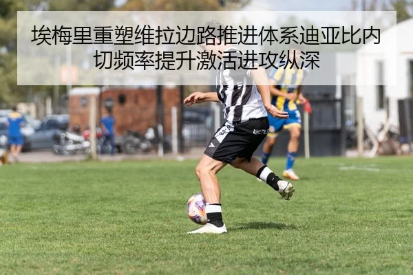 埃梅里重塑维拉边路推进体系迪亚比内切频率提升激活进攻纵深